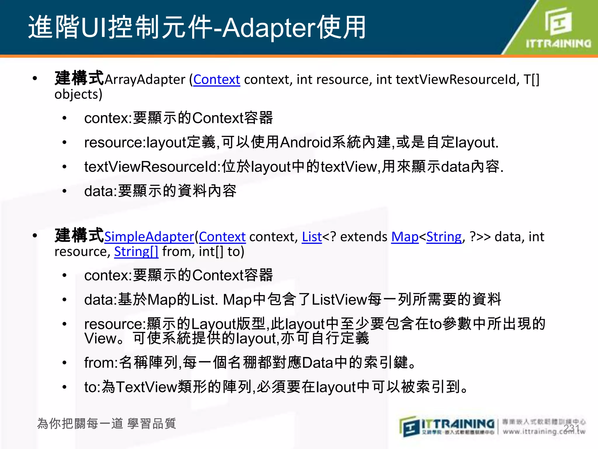 進階UI控制元件-Adapter使用
• 建構式ArrayAdapter (Context context, int resource, int textViewResourceId, T[]
   objects)
    •   contex:要顯示的Context容器
    •   resource:layout定義,可以使用Android系統內建,或是自定layout.
    •   textViewResourceId:位於layout中的textView,用來顯示data內容.
    •   data:要顯示的資料內容


• 建構式SimpleAdapter(Context context, List<? extends Map<String, ?>> data, int
   resource, String[] from, int[] to)
    •   contex:要顯示的Context容器
    •   data:基於Map的List. Map中包含了ListView每一列所需要的資料
    •   resource:顯示的Layout版型,此layout中至少要包含在to參數中所出現的
        View。可使系統提供的layout,亦可自行定義
    •   from:名稱陣列,每一個名稝都對應Data中的索引鍵。
    •   to:為TextView類形的陣列,必須要在layout中可以被索引到。

為你把關每一道 學習品質                                                                    231
 