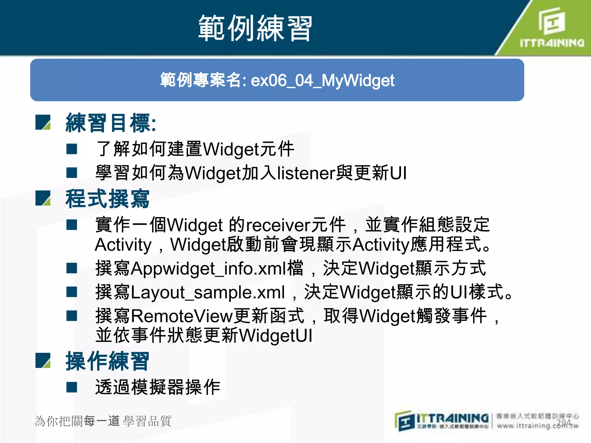 範例練習
          範例專案名: ex06_04_MyWidget

  練習目標:
   了解如何建置Widget元件
   學習如何為Widget加入listener與更新UI
  程式撰寫
   實作一個Widget 的receiver元件，並實作組態設定
    Activity，Widget啟動前會現顯示Activity應用程式。
   撰寫Appwidget_info.xml檔，決定Widget顯示方式
   撰寫Layout_sample.xml，決定Widget顯示的UI樣式。
   撰寫RemoteView更新函式，取得Widget觸發事件，
    並依事件狀態更新WidgetUI
  操作練習
   透過模擬器操作
為你把關每一道 學習品質                               294
 