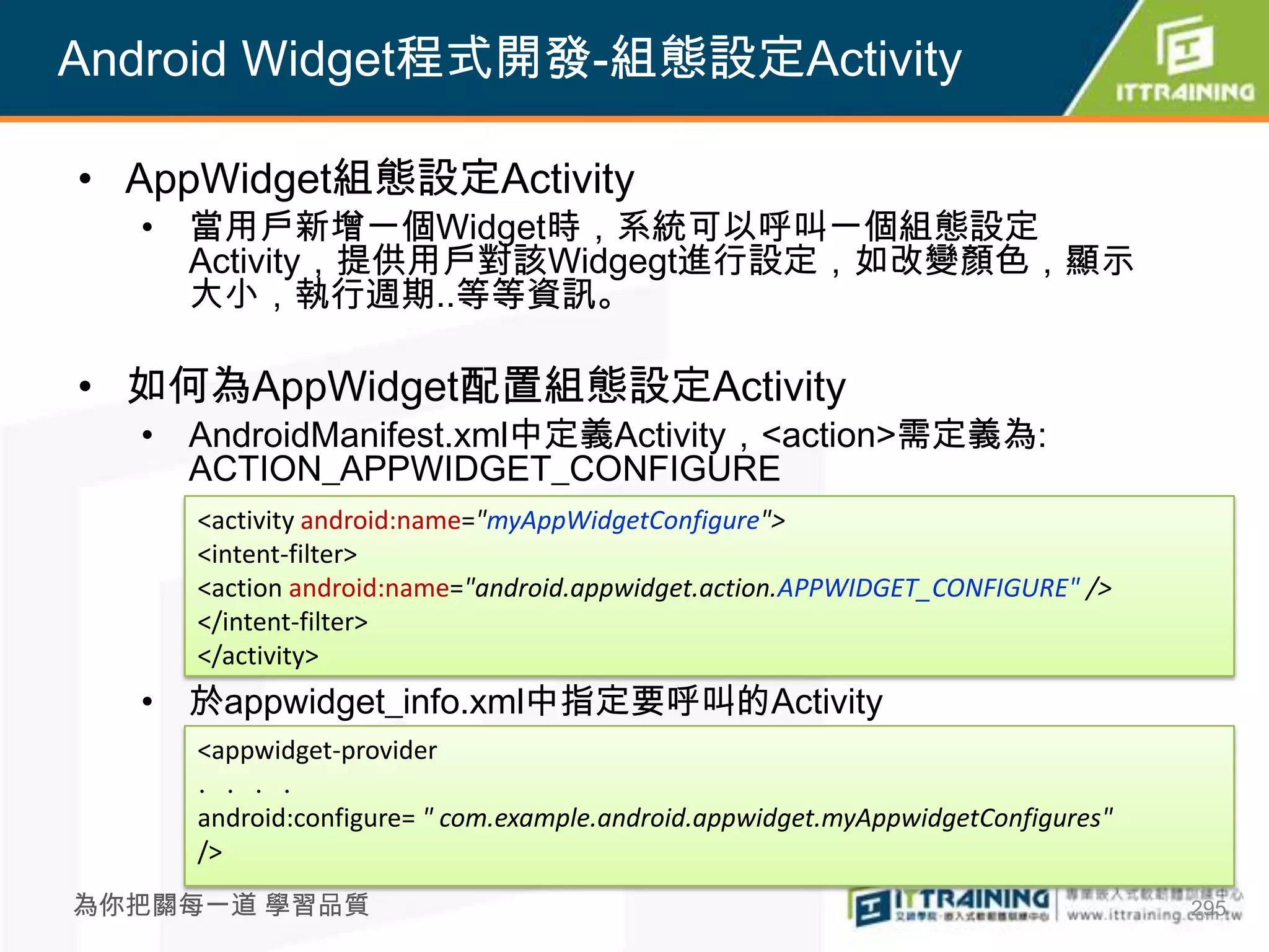 Android Widget程式開發-組態設定Activity

• AppWidget組態設定Activity
  • 當用戶新增一個Widget時，系統可以呼叫一個組態設定
    Activity，提供用戶對該Widgegt進行設定，如改變顏色，顯示
    大小，執行週期..等等資訊。

• 如何為AppWidget配置組態設定Activity
  • AndroidManifest.xml中定義Activity，<action>需定義為:
    ACTION_APPWIDGET_CONFIGURE
     <activity android:name="myAppWidgetConfigure">
     <intent-filter>
     <action android:name="android.appwidget.action.APPWIDGET_CONFIGURE" />
     </intent-filter>
     </activity>
  • 於appwidget_info.xml中指定要呼叫的Activity
     <appwidget-provider
     ．．．．
     android:configure= " com.example.android.appwidget.myAppwidgetConfigures"
     />
為你把關每一道 學習品質                                                                     295
 