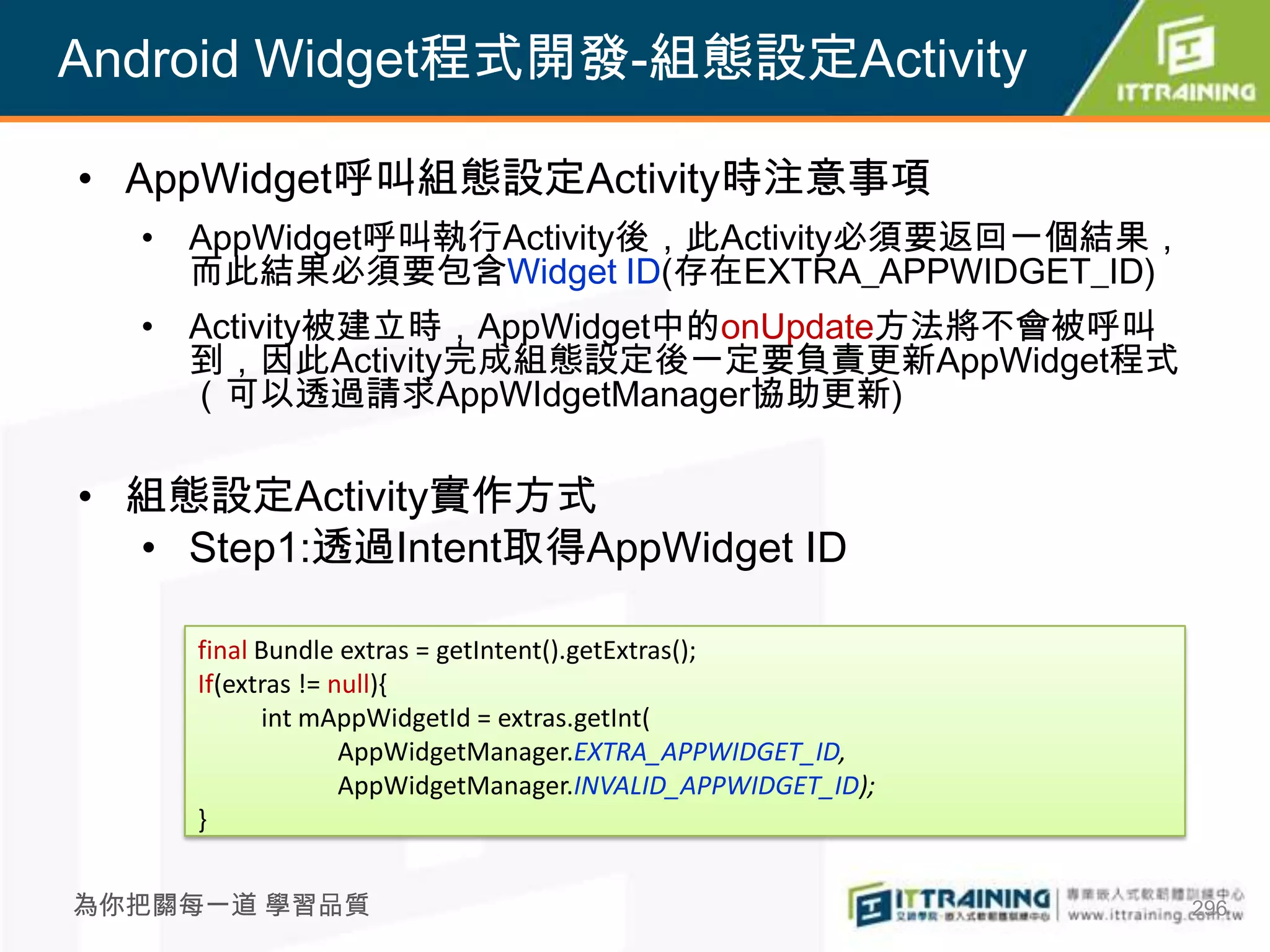 Android Widget程式開發-組態設定Activity

• AppWidget呼叫組態設定Activity時注意事項
  • AppWidget呼叫執行Activity後，此Activity必須要返回一個結果，
    而此結果必須要包含Widget ID(存在EXTRA_APPWIDGET_ID)
  • Activity被建立時，AppWidget中的onUpdate方法將不會被呼叫
    到，因此Activity完成組態設定後一定要負責更新AppWidget程式
    （可以透過請求AppWIdgetManager協助更新)

• 組態設定Activity實作方式
  • Step1:透過Intent取得AppWidget ID

     final Bundle extras = getIntent().getExtras();
     If(extras != null){
           int mAppWidgetId = extras.getInt(
                   AppWidgetManager.EXTRA_APPWIDGET_ID,
                   AppWidgetManager.INVALID_APPWIDGET_ID);
     }


為你把關每一道 學習品質                                                 296
 