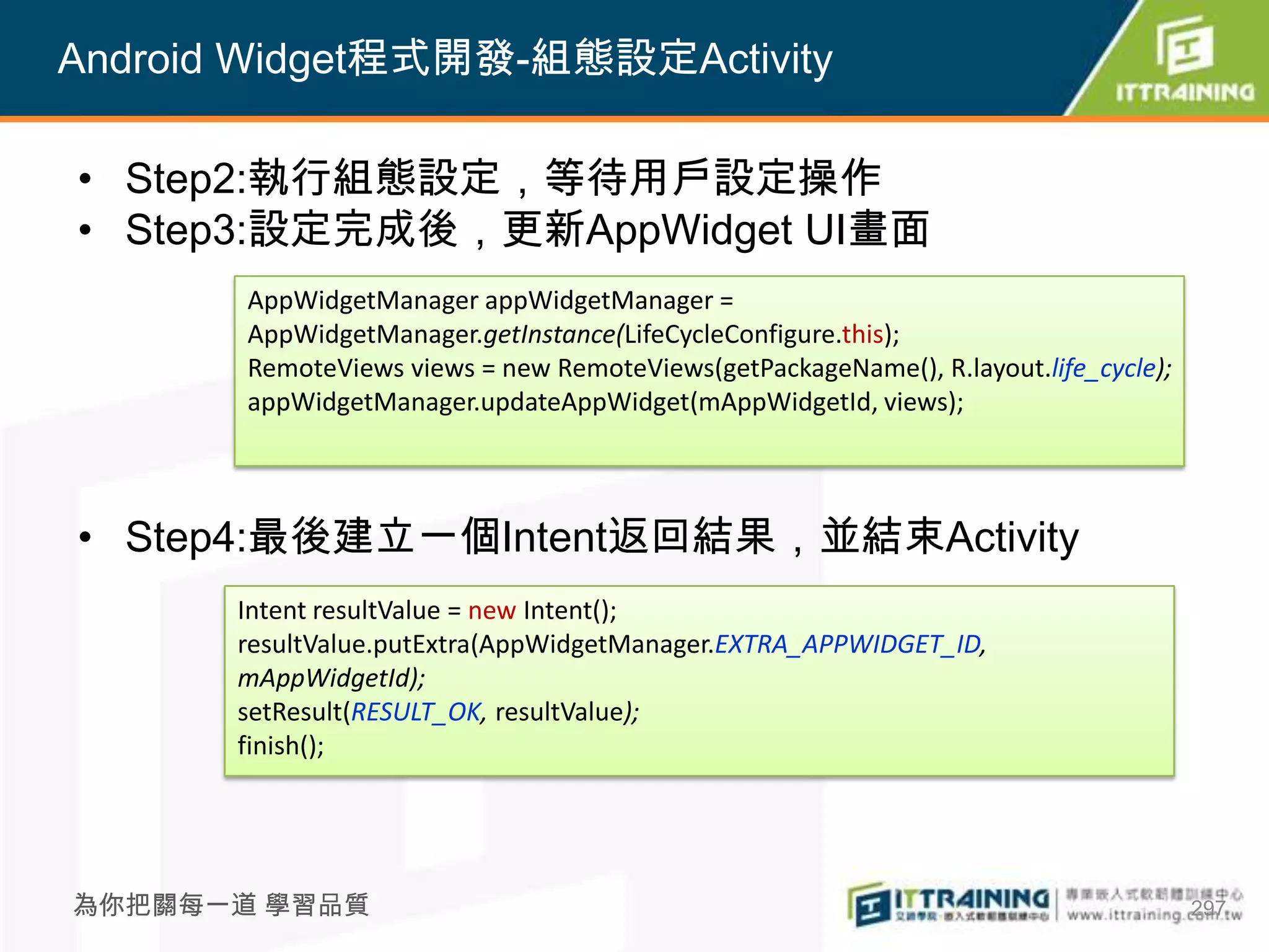 Android Widget程式開發-組態設定Activity

• Step2:執行組態設定，等待用戶設定操作
• Step3:設定完成後，更新AppWidget UI畫面
       AppWidgetManager appWidgetManager =
       AppWidgetManager.getInstance(LifeCycleConfigure.this);
       RemoteViews views = new RemoteViews(getPackageName(), R.layout.life_cycle);
       appWidgetManager.updateAppWidget(mAppWidgetId, views);




• Step4:最後建立一個Intent返回結果，並結束Activity
       Intent resultValue = new Intent();
       resultValue.putExtra(AppWidgetManager.EXTRA_APPWIDGET_ID,
       mAppWidgetId);
       setResult(RESULT_OK, resultValue);
       finish();




為你把關每一道 學習品質                                                                         297
 