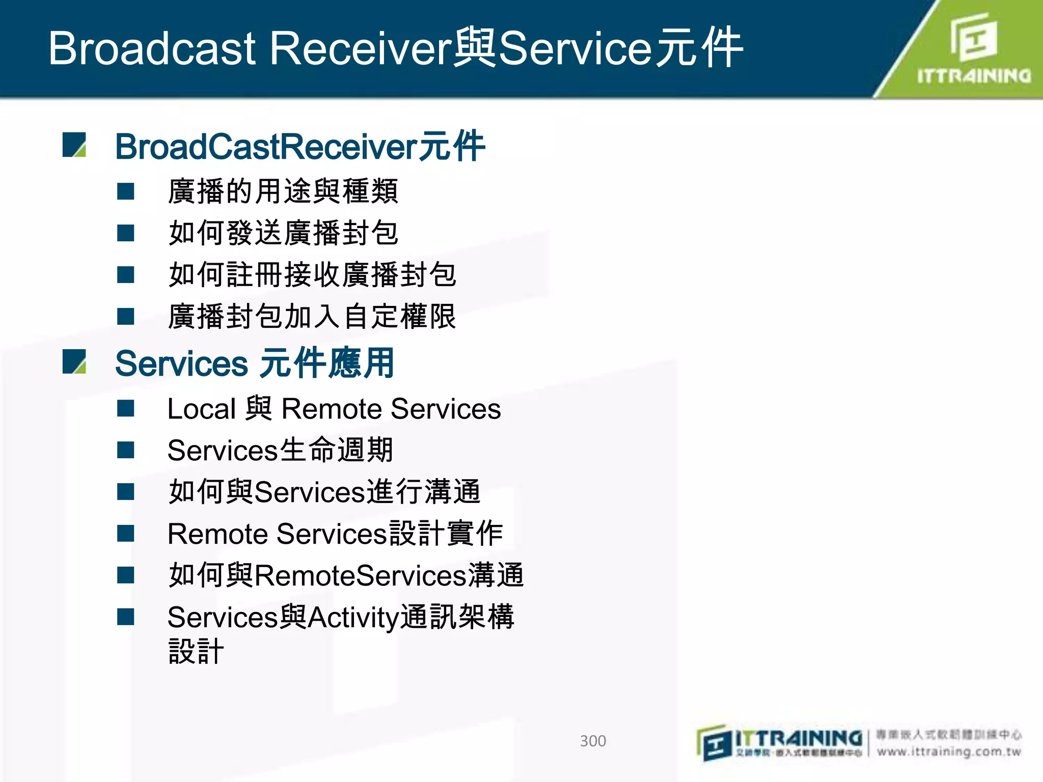 Broadcast Receiver與Service元件

  BroadCastReceiver元件
     廣播的用途與種類
     如何發送廣播封包
     如何註冊接收廣播封包
     廣播封包加入自定權限
  Services 元件應用
     Local 與 Remote Services
     Services生命週期
     如何與Services進行溝通
     Remote Services設計實作
     如何與RemoteServices溝通
     Services與Activity通訊架構
      設計

                                300
 