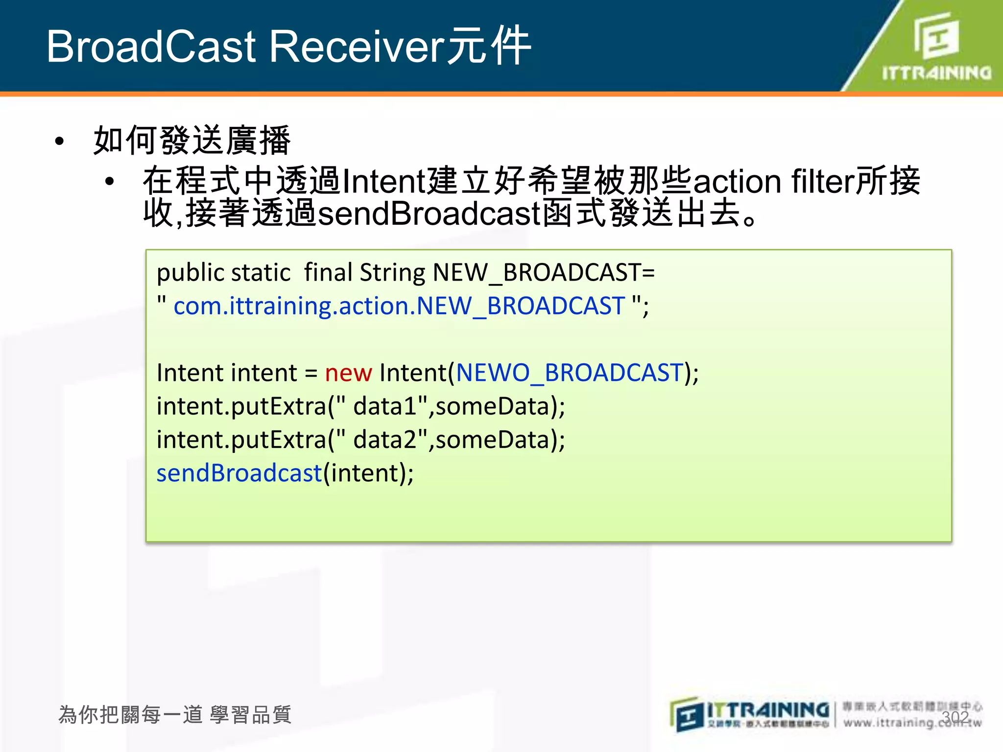 BroadCast Receiver元件

• 如何發送廣播
  • 在程式中透過Intent建立好希望被那些action filter所接
    收,接著透過sendBroadcast函式發送出去。
     public static final String NEW_BROADCAST=
     " com.ittraining.action.NEW_BROADCAST ";

     Intent intent = new Intent(NEWO_BROADCAST);
     intent.putExtra(" data1",someData);
     intent.putExtra(" data2",someData);
     sendBroadcast(intent);




為你把關每一道 學習品質                                       302
 