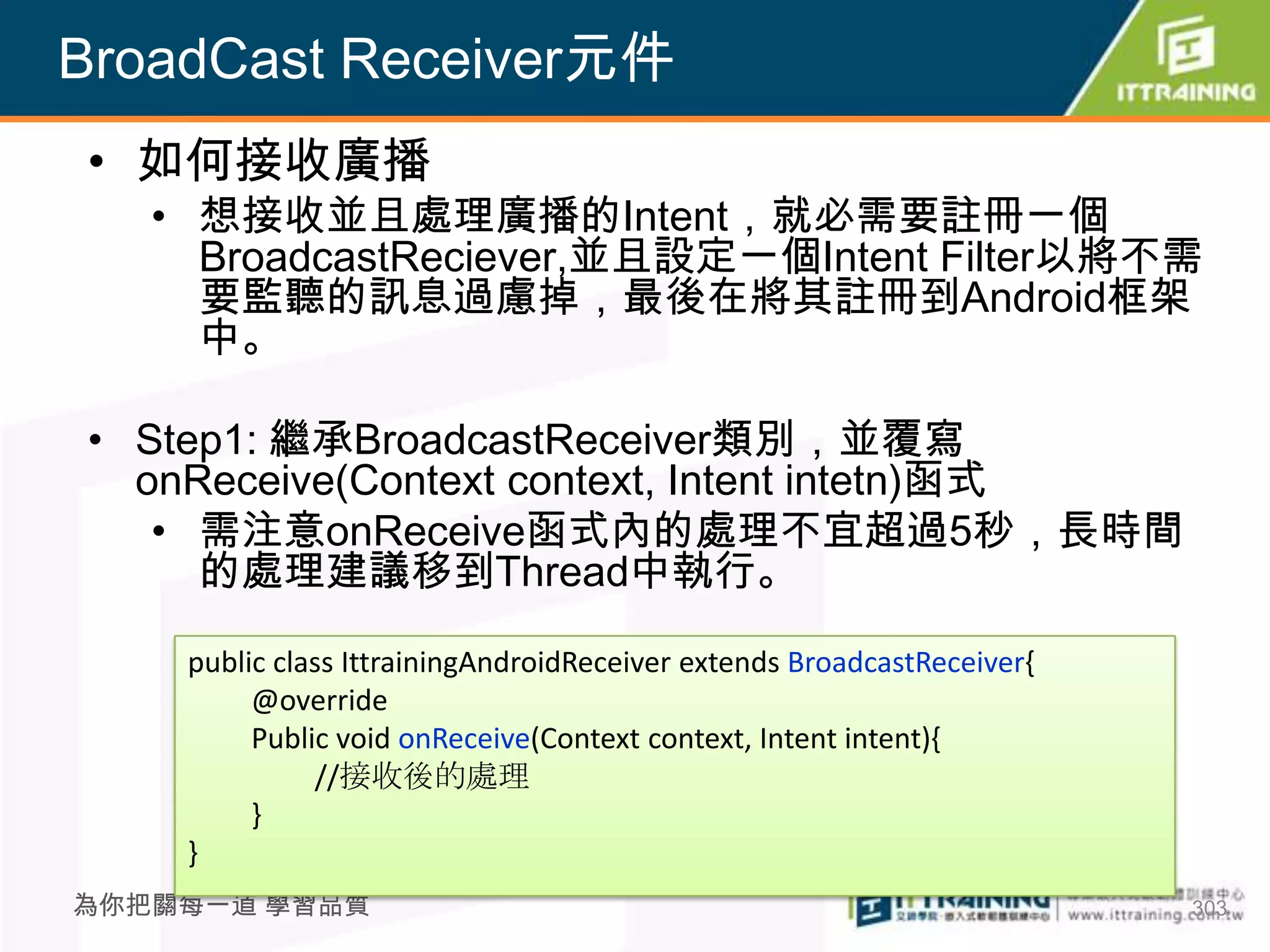 BroadCast Receiver元件
• 如何接收廣播
   • 想接收並且處理廣播的Intent，就必需要註冊一個
     BroadcastReciever,並且設定一個Intent Filter以將不需
     要監聽的訊息過慮掉，最後在將其註冊到Android框架
     中。

• Step1: 繼承BroadcastReceiver類別，並覆寫
  onReceive(Context context, Intent intetn)函式
   • 需注意onReceive函式內的處理不宜超過5秒，長時間
     的處理建議移到Thread中執行。

    public class IttrainingAndroidReceiver extends BroadcastReceiver{
         @override
         Public void onReceive(Context context, Intent intent){
              //接收後的處理
         }
    }
為你把關每一道 學習品質                                                            303
 