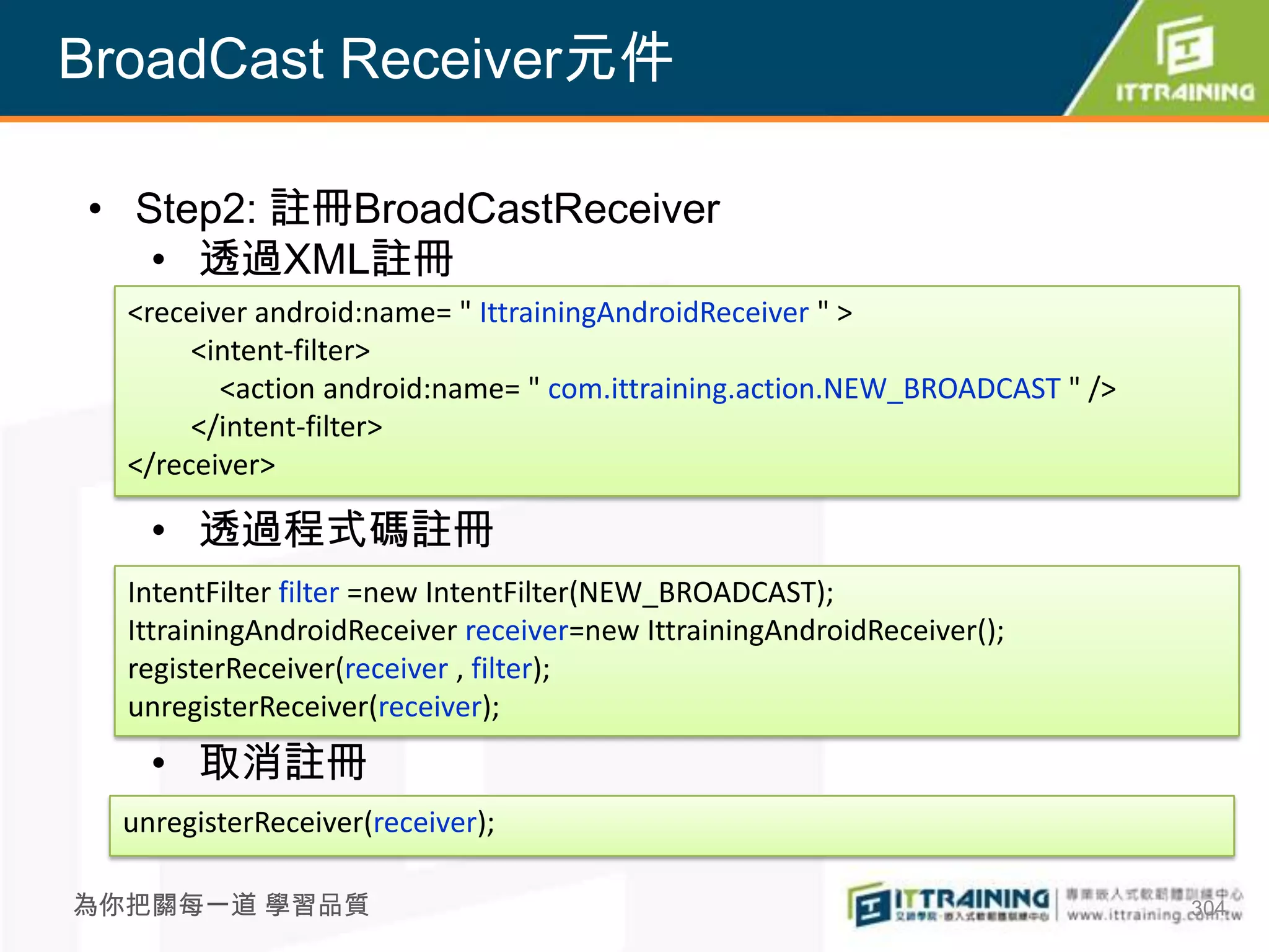 BroadCast Receiver元件

• Step2: 註冊BroadCastReceiver
   • 透過XML註冊
  <receiver android:name= " IttrainingAndroidReceiver " >
       <intent-filter>
         <action android:name= " com.ittraining.action.NEW_BROADCAST " />
       </intent-filter>
  </receiver>

    • 透過程式碼註冊
  IntentFilter filter =new IntentFilter(NEW_BROADCAST);
  IttrainingAndroidReceiver receiver=new IttrainingAndroidReceiver();
  registerReceiver(receiver , filter);
  unregisterReceiver(receiver);
    • 取消註冊
  unregisterReceiver(receiver);

為你把關每一道 學習品質                                                                304
 