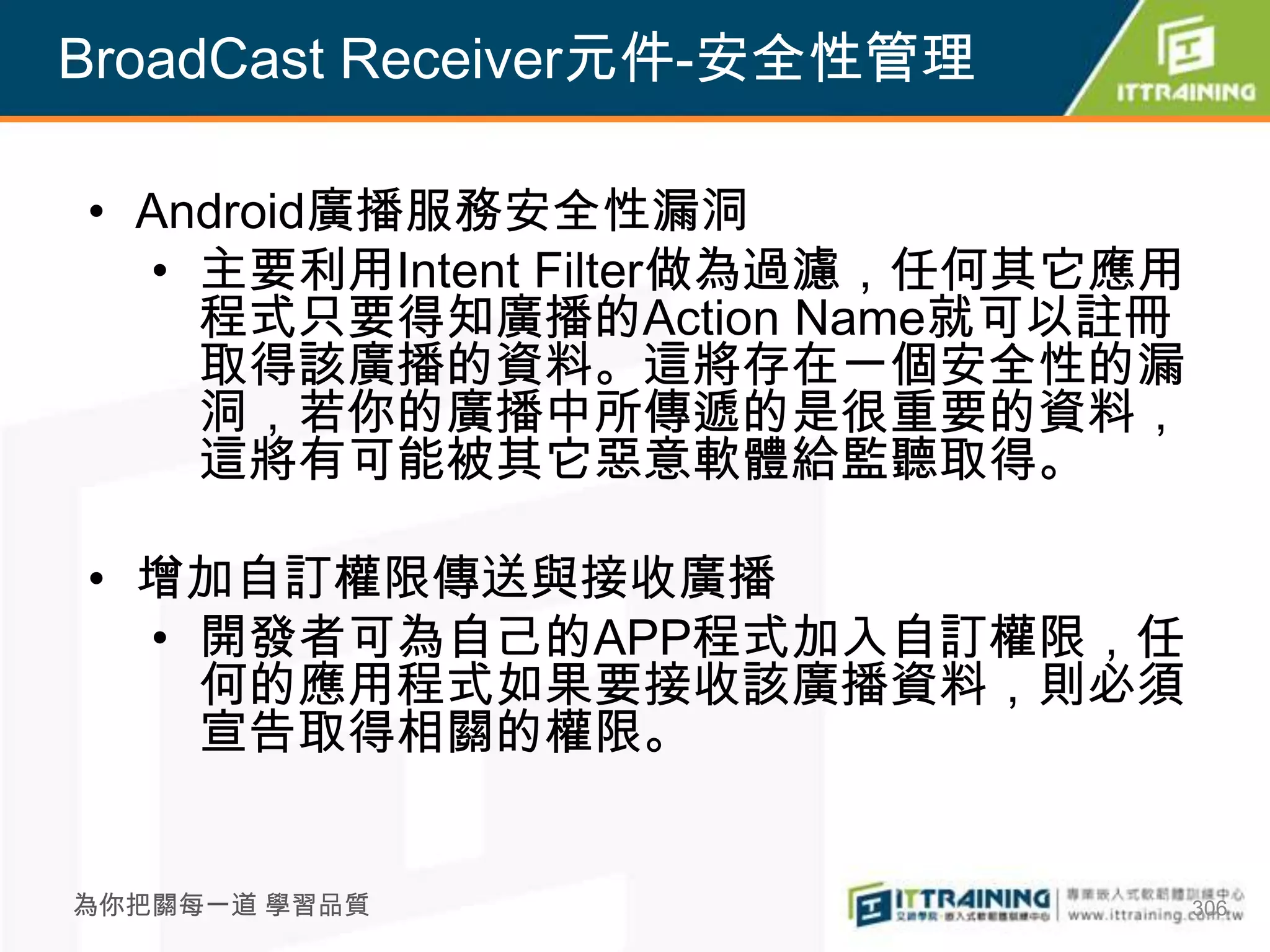 BroadCast Receiver元件-安全性管理

• Android廣播服務安全性漏洞
  • 主要利用Intent Filter做為過濾，任何其它應用
    程式只要得知廣播的Action Name就可以註冊
    取得該廣播的資料。這將存在一個安全性的漏
    洞，若你的廣播中所傳遞的是很重要的資料，
    這將有可能被其它惡意軟體給監聽取得。

• 增加自訂權限傳送與接收廣播
  • 開發者可為自己的APP程式加入自訂權限，任
    何的應用程式如果要接收該廣播資料，則必須
    宣告取得相關的權限。


為你把關每一道 學習品質                       306
 