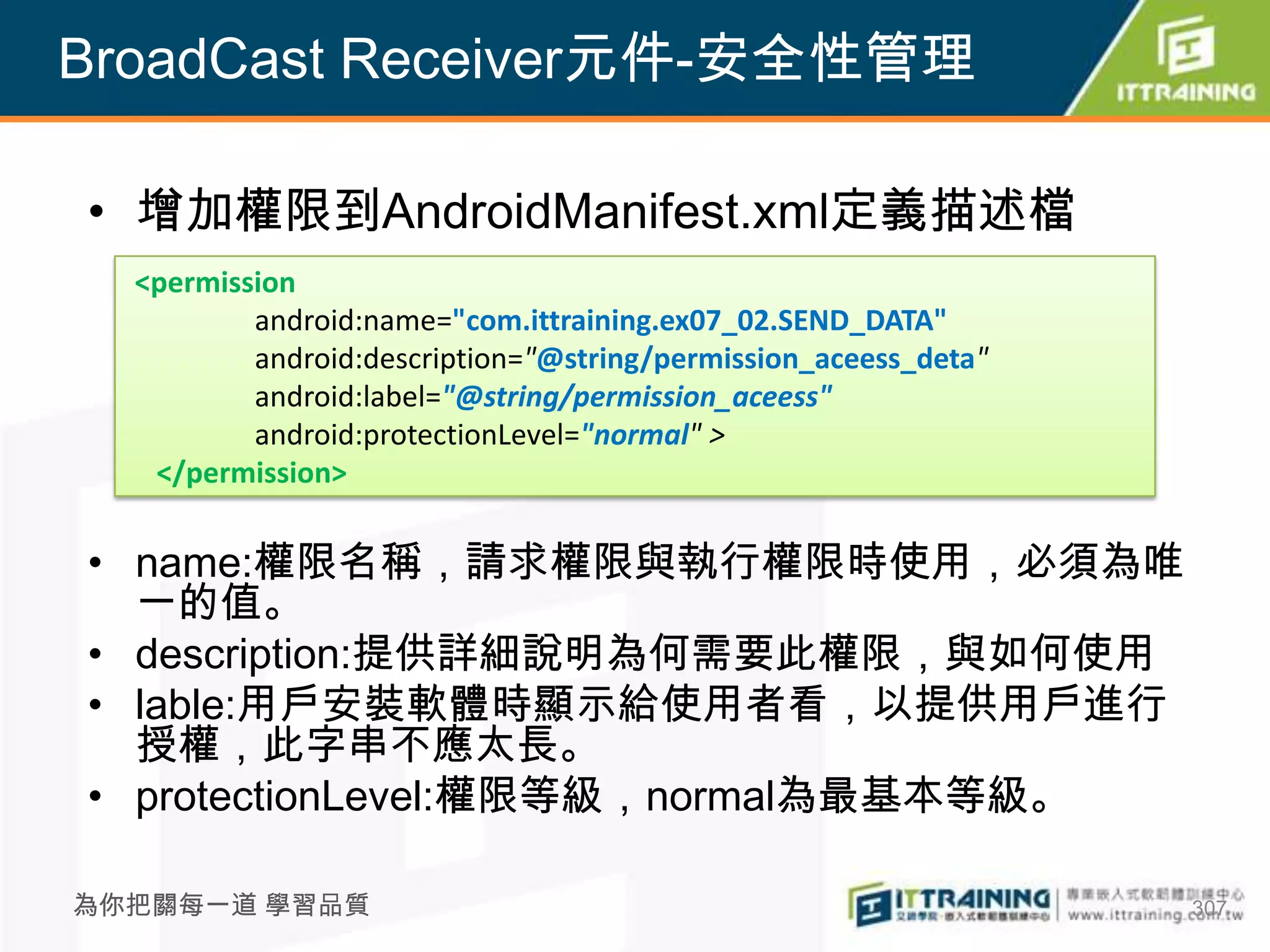 BroadCast Receiver元件-安全性管理

• 增加權限到AndroidManifest.xml定義描述檔
  <permission
          android:name="com.ittraining.ex07_02.SEND_DATA"
          android:description="@string/permission_aceess_deta"
          android:label="@string/permission_aceess"
          android:protectionLevel="normal" >
   </permission>

• name:權限名稱，請求權限與執行權限時使用，必須為唯
  一的值。
• description:提供詳細說明為何需要此權限，與如何使用
• lable:用戶安裝軟體時顯示給使用者看，以提供用戶進行
  授權，此字串不應太長。
• protectionLevel:權限等級，normal為最基本等級。

為你把關每一道 學習品質                                                     307
 