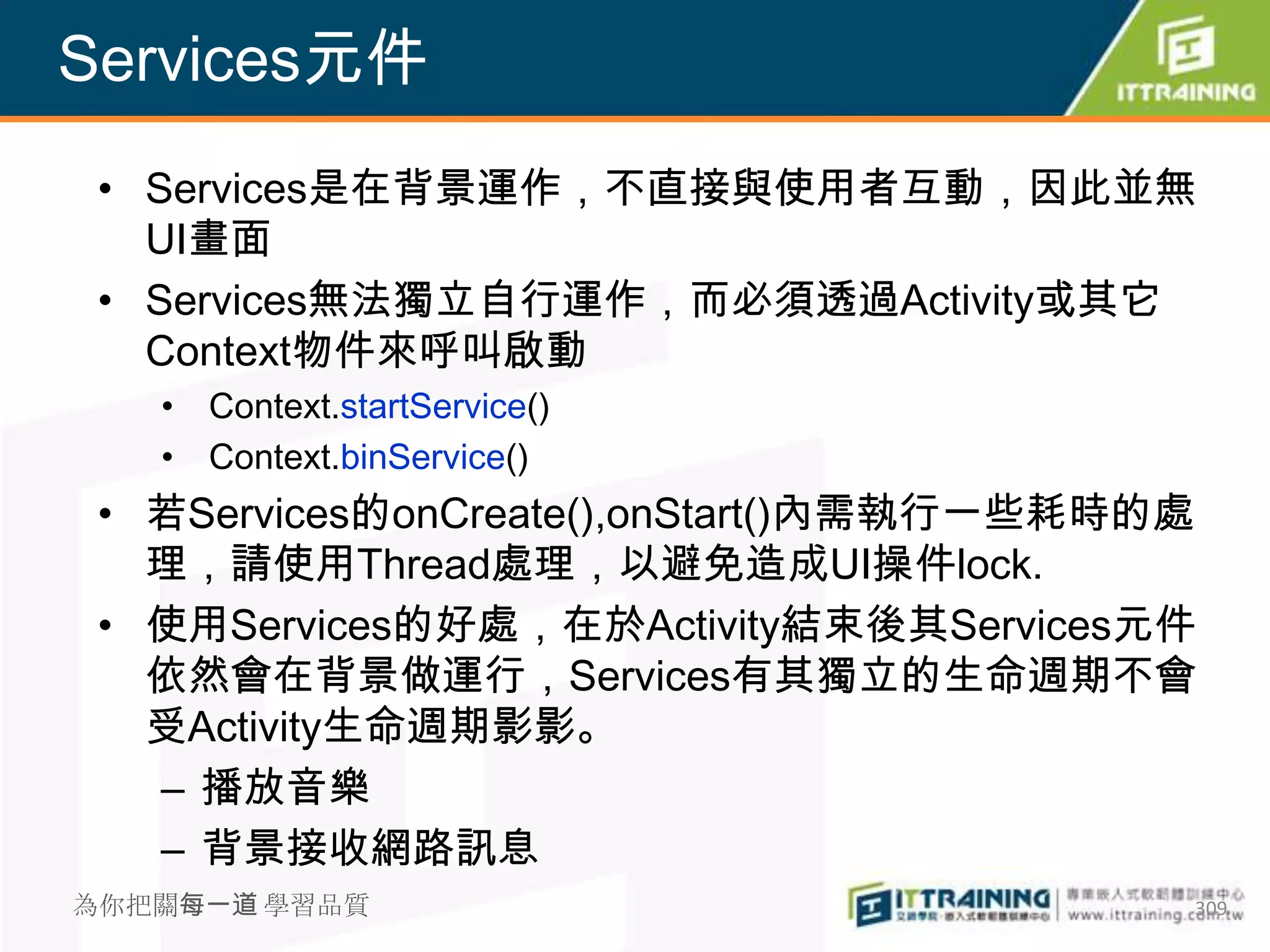 Services元件
 • Services是在背景運作，不直接與使用者互動，因此並無
   UI畫面
 • Services無法獨立自行運作，而必須透過Activity或其它
   Context物件來呼叫啟動
   • Context.startService()
   • Context.binService()
 • 若Services的onCreate(),onStart()內需執行一些耗時的處
   理，請使用Thread處理，以避免造成UI操件lock.
 • 使用Services的好處，在於Activity結束後其Services元件
   依然會在背景做運行，Services有其獨立的生命週期不會
   受Activity生命週期影影。
   – 播放音樂
   – 背景接收網路訊息
為你把關每一道 學習品質                              309
 