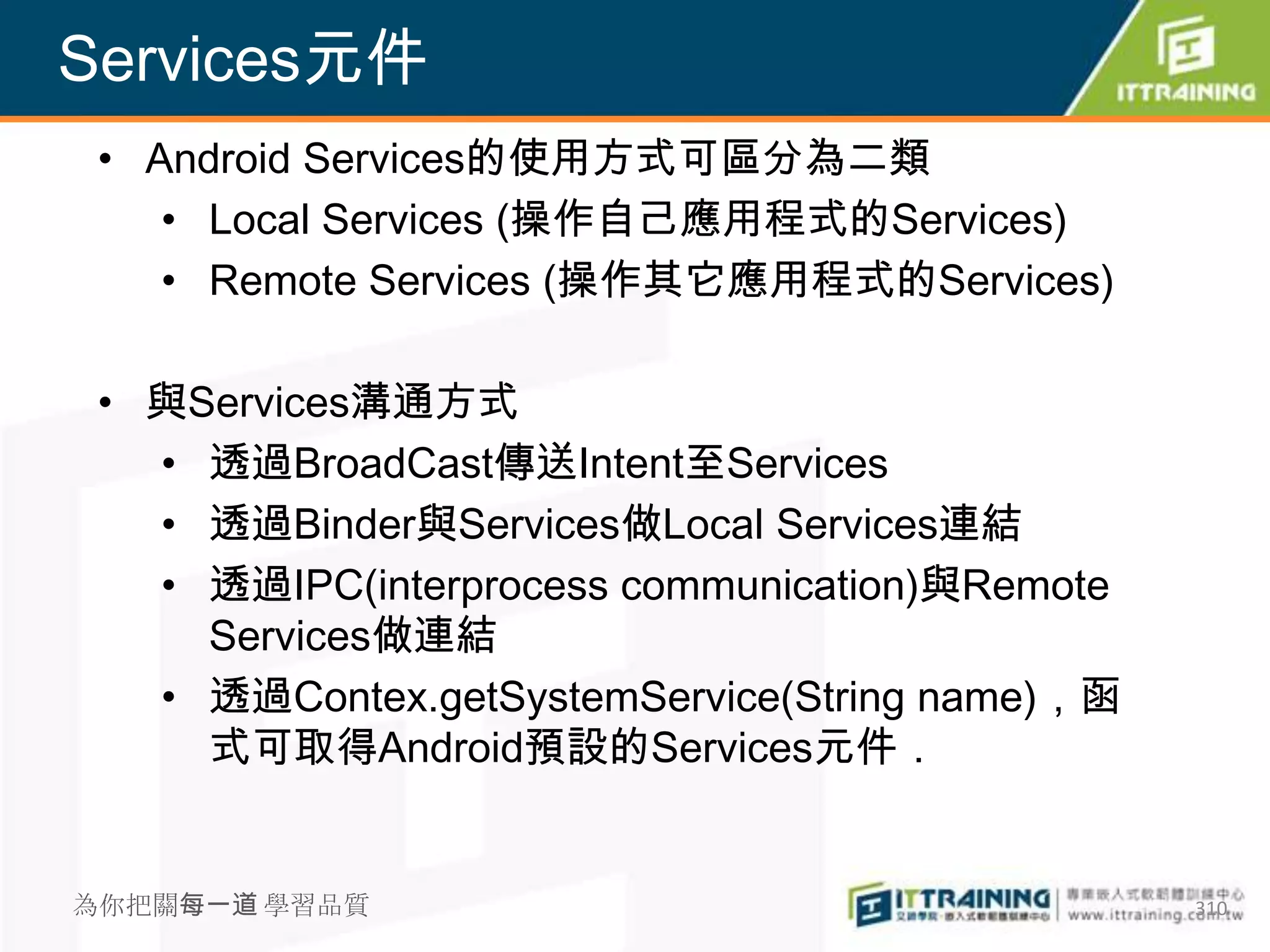 Services元件
 • Android Services的使用方式可區分為二類
    • Local Services (操作自己應用程式的Services)
    • Remote Services (操作其它應用程式的Services)

 • 與Services溝通方式
   • 透過BroadCast傳送Intent至Services
   • 透過Binder與Services做Local Services連結
   • 透過IPC(interprocess communication)與Remote
     Services做連結
   • 透過Contex.getSystemService(String name)，函
     式可取得Android預設的Services元件．


為你把關每一道 學習品質                                    310
 