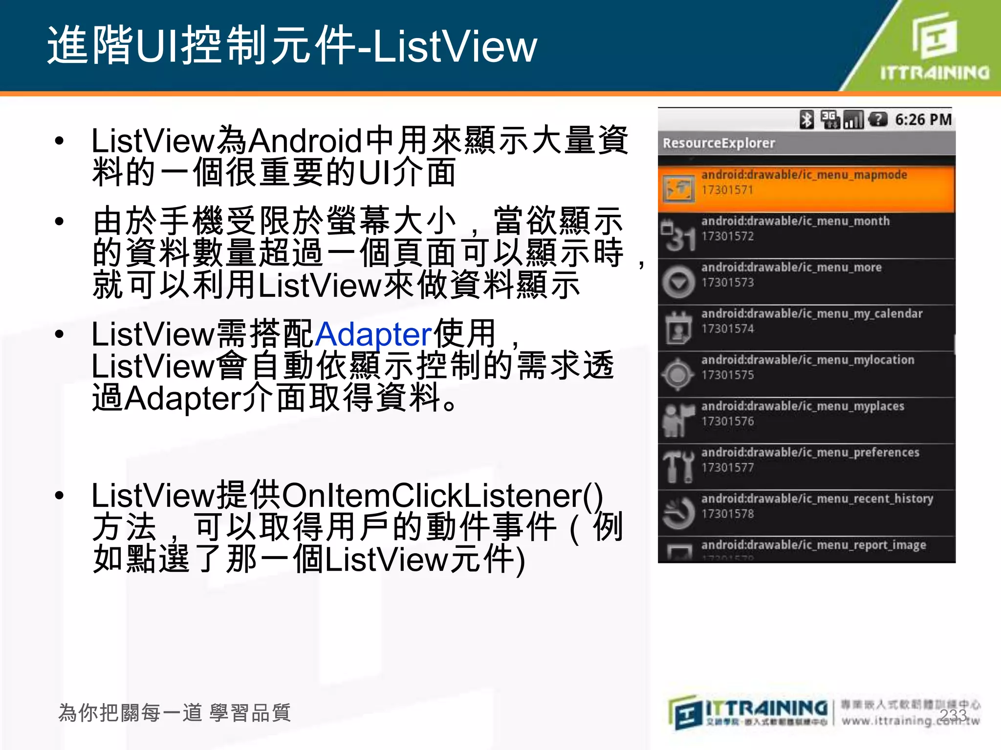 進階UI控制元件-ListView

• ListView為Android中用來顯示大量資
  料的一個很重要的UI介面
• 由於手機受限於螢幕大小，當欲顯示
  的資料數量超過一個頁面可以顯示時，
  就可以利用ListView來做資料顯示
• ListView需搭配Adapter使用，
  ListView會自動依顯示控制的需求透
  過Adapter介面取得資料。

• ListView提供OnItemClickListener()
  方法，可以取得用戶的動件事件（例
  如點選了那一個ListView元件)



為你把關每一道 學習品質                        233
 