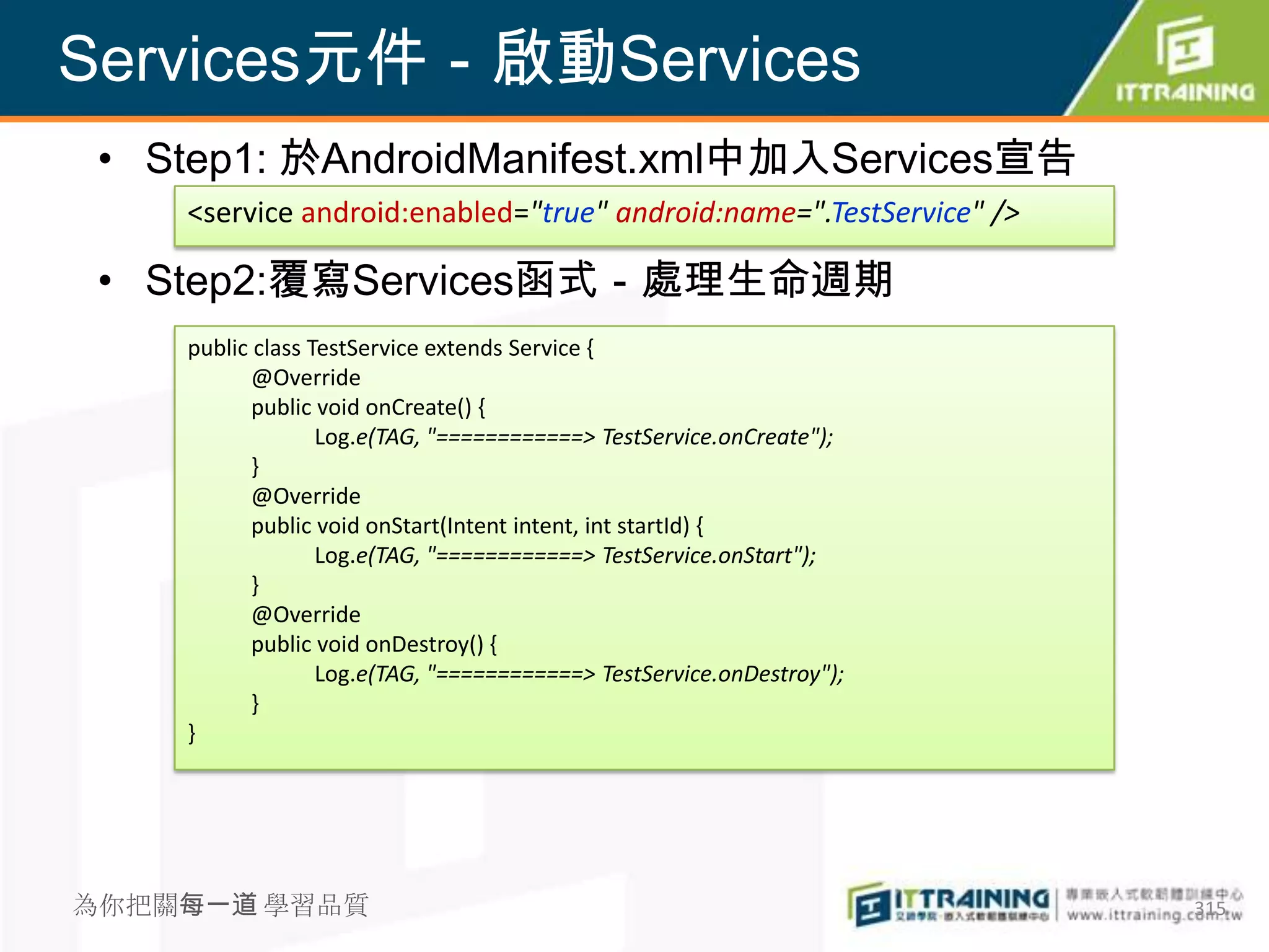 Services元件－啟動Services
 • Step1: 於AndroidManifest.xml中加入Services宣告
    <service android:enabled="true" android:name=".TestService" />

 • Step2:覆寫Services函式－處理生命週期
    public class TestService extends Service {
           @Override
           public void onCreate() {
                  Log.e(TAG, "============> TestService.onCreate");
           }
           @Override
           public void onStart(Intent intent, int startId) {
                  Log.e(TAG, "============> TestService.onStart");
           }
           @Override
           public void onDestroy() {
                  Log.e(TAG, "============> TestService.onDestroy");
           }
    }




為你把關每一道 學習品質                                                           315
 