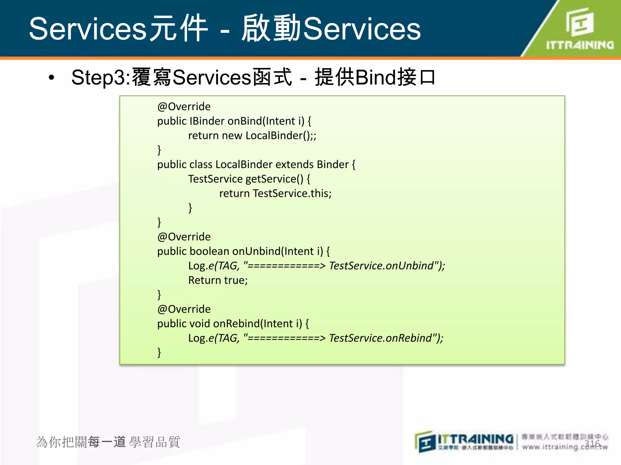 Services元件－啟動Services
 • Step3:覆寫Services函式－提供Bind接口
          @Override
          public IBinder onBind(Intent i) {
                 return new LocalBinder();;
          }
          public class LocalBinder extends Binder {
                 TestService getService() {
                        return TestService.this;
                 }
          }
          @Override
          public boolean onUnbind(Intent i) {
                 Log.e(TAG, "============> TestService.onUnbind");
                 Return true;
          }
          @Override
          public void onRebind(Intent i) {
                 Log.e(TAG, "============> TestService.onRebind");
          }




為你把關每一道 學習品質                                                         316
 