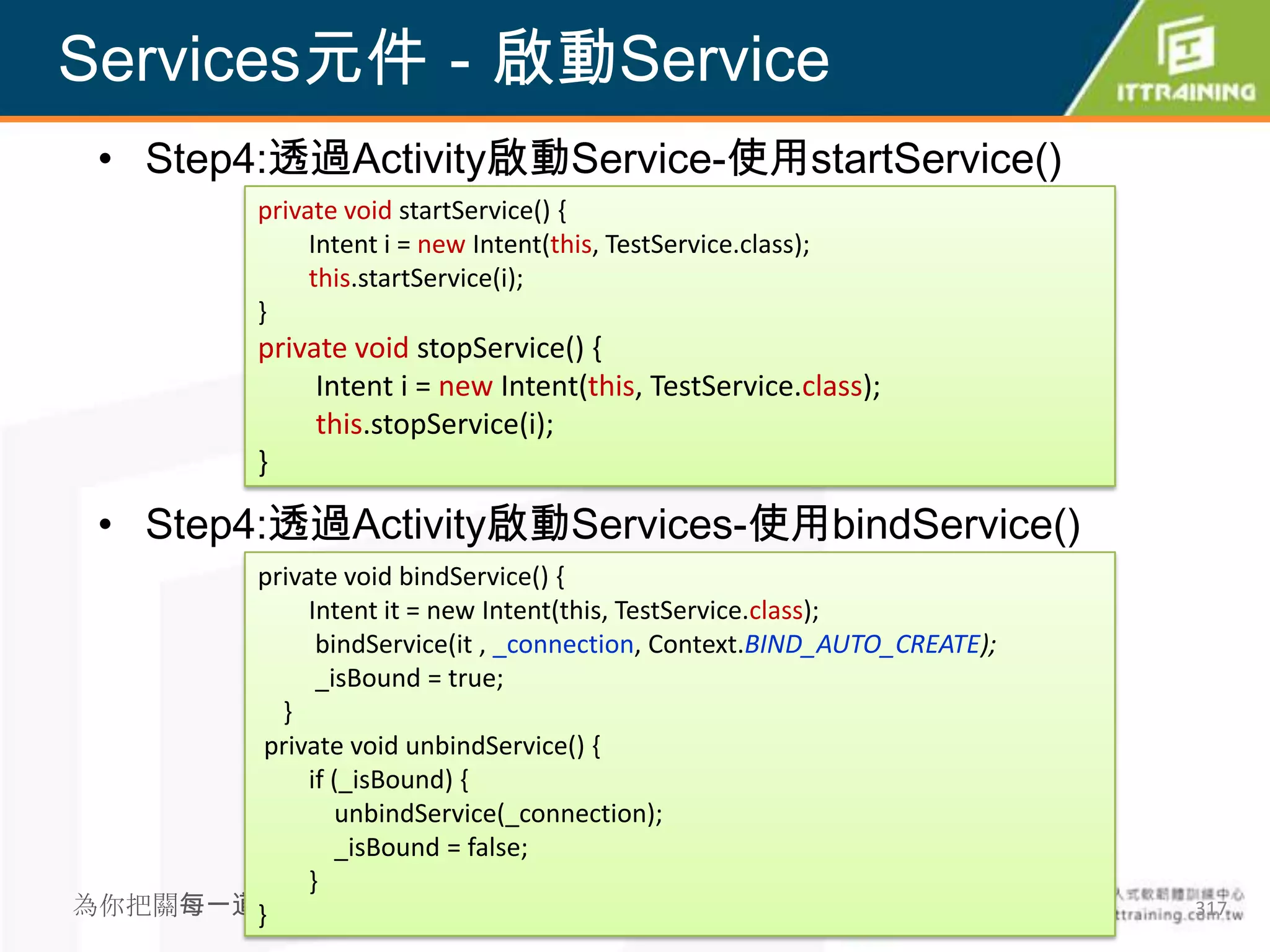 Services元件－啟動Service
 • Step4:透過Activity啟動Service-使用startService()
             private void startService() {
                  Intent i = new Intent(this, TestService.class);
                  this.startService(i);
             }
             private void stopService() {
                  Intent i = new Intent(this, TestService.class);
                  this.stopService(i);
             }

 • Step4:透過Activity啟動Services-使用bindService()
       private void bindService() {
            Intent it = new Intent(this, TestService.class);
             bindService(it , _connection, Context.BIND_AUTO_CREATE);
             _isBound = true;
         }
        private void unbindService() {
            if (_isBound) {
               unbindService(_connection);
               _isBound = false;
            }
為你把關每一道}學習品質                                                            317
 