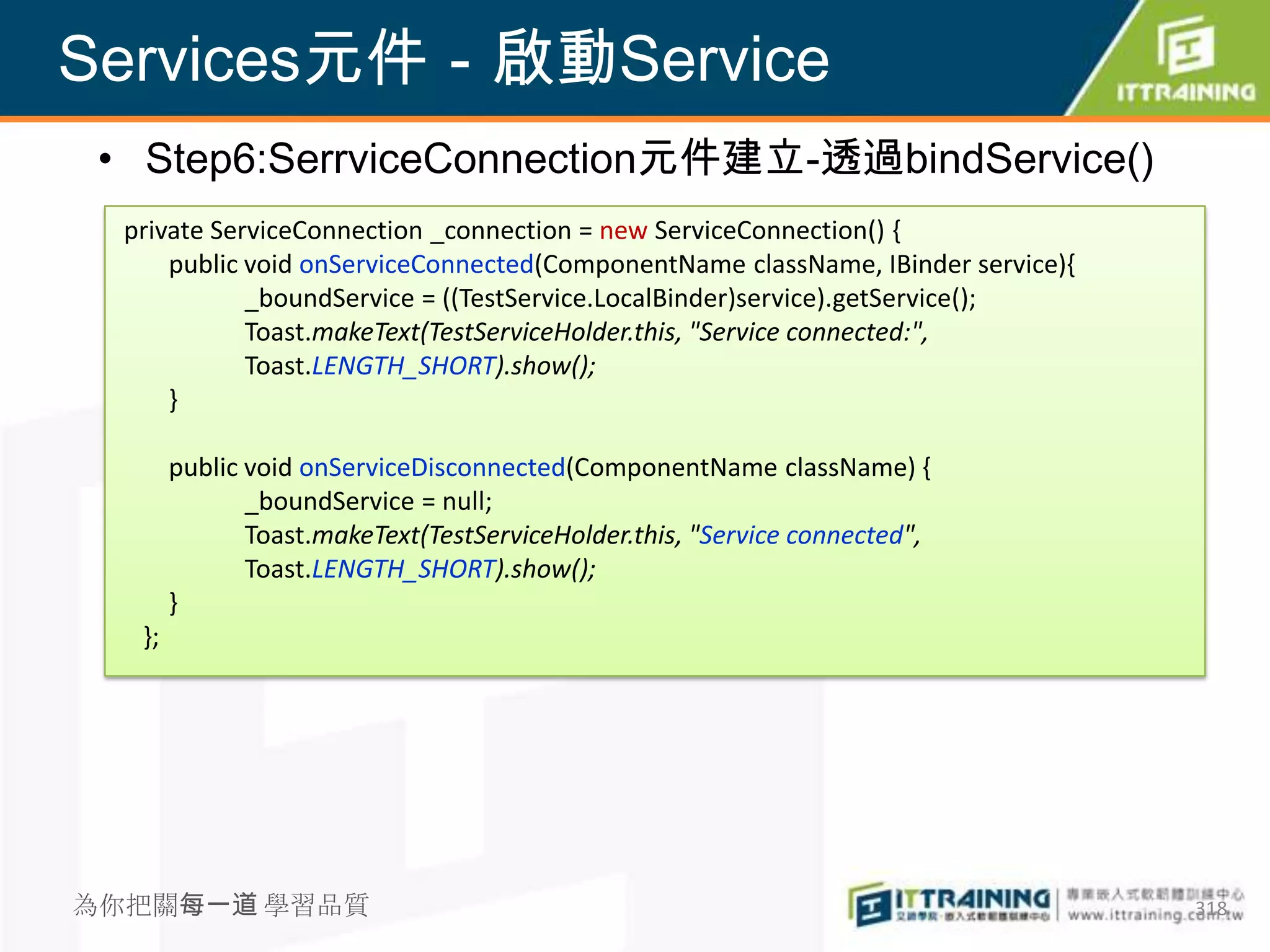 Services元件－啟動Service
 • Step6:SerrviceConnection元件建立-透過bindService()
  private ServiceConnection _connection = new ServiceConnection() {
      public void onServiceConnected(ComponentName className, IBinder service){
             _boundService = ((TestService.LocalBinder)service).getService();
             Toast.makeText(TestServiceHolder.this, "Service connected:",
             Toast.LENGTH_SHORT).show();
      }

        public void onServiceDisconnected(ComponentName className) {
               _boundService = null;
               Toast.makeText(TestServiceHolder.this, "Service connected",
               Toast.LENGTH_SHORT).show();
        }
   };




為你把關每一道 學習品質                                                                      318
 
