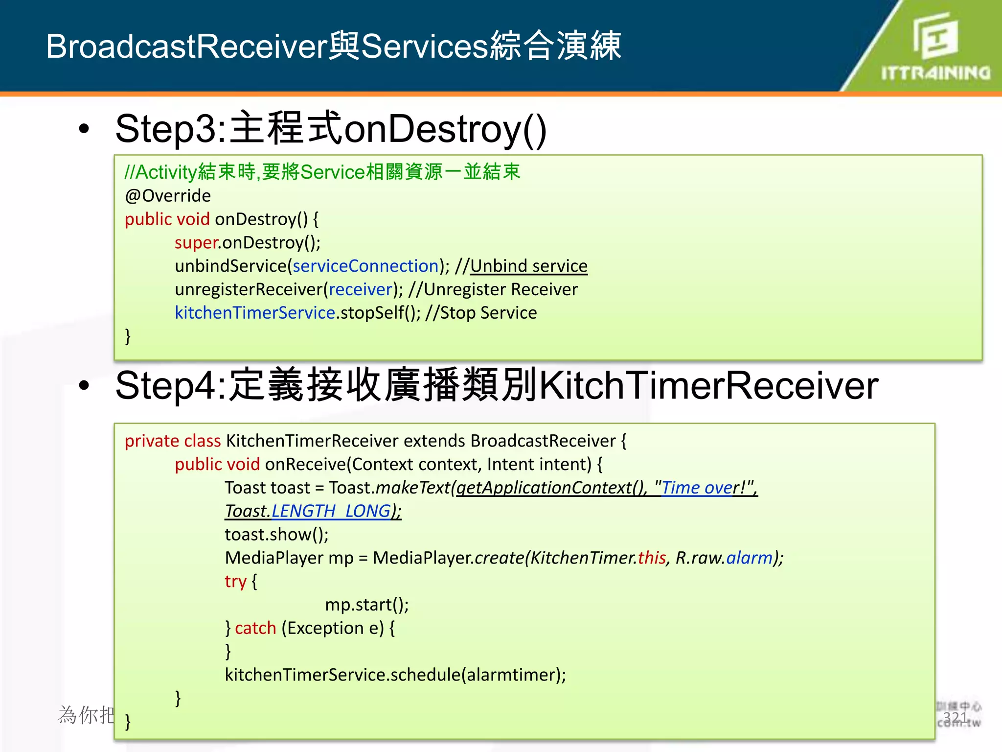 BroadcastReceiver與Services綜合演練

  • Step3:主程式onDestroy()
       //Activity結束時,要將Service相關資源一並結束
       @Override
       public void onDestroy() {
              super.onDestroy();
              unbindService(serviceConnection); //Unbind service
              unregisterReceiver(receiver); //Unregister Receiver
              kitchenTimerService.stopSelf(); //Stop Service
       }

  • Step4:定義接收廣播類別KitchTimerReceiver
   private class KitchenTimerReceiver extends BroadcastReceiver {
         public void onReceive(Context context, Intent intent) {
                 Toast toast = Toast.makeText(getApplicationContext(), "Time over!",
                 Toast.LENGTH_LONG);
                 toast.show();
                 MediaPlayer mp = MediaPlayer.create(KitchenTimer.this, R.raw.alarm);
                 try {
                              mp.start();
                 } catch (Exception e) {
                 }
                 kitchenTimerService.schedule(alarmtimer);
         }
為你把關每一道 學習品質
   }                                                                                    321
 
