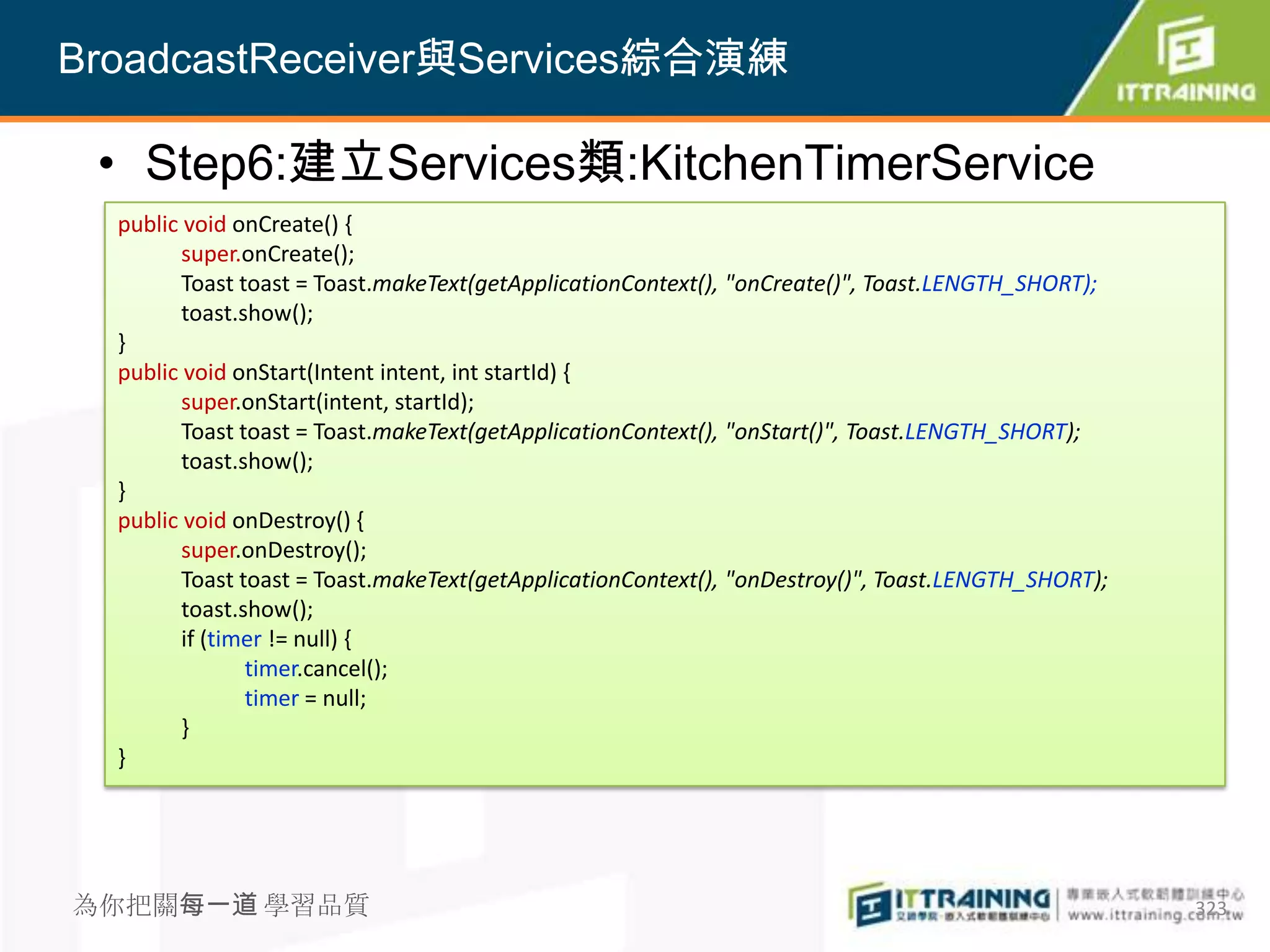 BroadcastReceiver與Services綜合演練

 • Step6:建立Services類:KitchenTimerService
  public void onCreate() {
         super.onCreate();
         Toast toast = Toast.makeText(getApplicationContext(), "onCreate()", Toast.LENGTH_SHORT);
         toast.show();
  }
  public void onStart(Intent intent, int startId) {
         super.onStart(intent, startId);
         Toast toast = Toast.makeText(getApplicationContext(), "onStart()", Toast.LENGTH_SHORT);
         toast.show();
  }
  public void onDestroy() {
         super.onDestroy();
         Toast toast = Toast.makeText(getApplicationContext(), "onDestroy()", Toast.LENGTH_SHORT);
         toast.show();
         if (timer != null) {
                timer.cancel();
                timer = null;
         }
  }




為你把關每一道 學習品質                                                                                         323
 