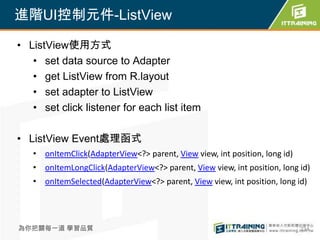 進階UI控制元件-ListView

• ListView使用方式
   • set data source to Adapter
   • get ListView from R.layout
   • set adapter to ListView
   • set click listener for each list item

• ListView Event處理函式
   • onItemClick(AdapterView<?> parent, View view, int position, long id)
   • onItemLongClick(AdapterView<?> parent, View view, int position, long id)
   • onItemSelected(AdapterView<?> parent, View view, int position, long id)




為你把關每一道 學習品質                                                                234
 