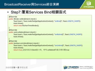 BroadcastReceiver與Services綜合演練

 • Step7:覆寫Services Bind相關函式
  @Override
  public IBinder onBind(Intent intent) {
         Toast toast = Toast.makeText(getApplicationContext(), "onBind()", Toast.LENGTH_SHORT);
         toast.show();
         return new KitchenTimerBinder();
  }
  @Override
  public void onRebind(Intent intent) {
         Toast toast = Toast.makeText(getApplicationContext(), "onRebind()", Toast.LENGTH_SHORT);
         toast.show();
  }
  @Override
  public boolean onUnbind(Intent intent) {
         Toast toast = Toast.makeText(getApplicationContext(), "onUnbind()", Toast.LENGTH_SHORT);
         toast.show();
         return true; //當再度自Client接口時，呼叫 onRebind的場合會回覆 true
  }




為你把關每一道 學習品質                                                                                        324
 