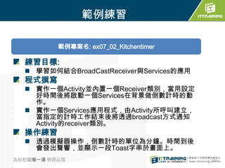 範例練習

          範例專案名: ex07_02_Kitchentimer

  練習目標:
   學習如何結合BroadCastReceiver與Services的應用
  程式撰寫
   實作一個Activity並內置一個Receiver類別，當用設定
    好時間後將啟動一個Services在背景做倒數計時的動
    作。
   實作一個Services應用程式，由Activity所呼叫建立，
    當指定的計時工作結束後將透過broadcast方式通知
    Activity的receiver類別。
  操作練習
   透過模擬器操作，倒數計時的單位為分鐘。時間到後
    會發出聲響，並顯示一段Toast字串於畫面上。
為你把關每一道 學習品質                              326
 