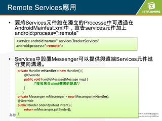 Remote Services應用

• 要將Services元件跑在獨立的Processe中可透過在
  AndroidMainfest.xml中，宣告services元件加上
  android:process=":remote"
    <service android:name=".services.TrackerServices"
    android:process=":remote">


• Services中設置Messenger可以提供與遠端Services元件進
  行雙向溝通。
  private Handler mHandler = new Handler() {
       @Override
       public void handleMessage(Message msg) {
              /*接收來自client傳來的訊息*/
       }
     }
  private Messenger mMessenger = new Messenger(mHandler);
  @Override
  public IBinder onBind(Intent intent) {
       return mMessenger.getBinder();
  }
為你把關每一道 學習品質                                                327
 