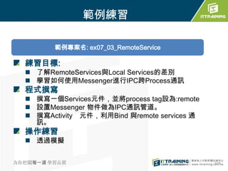 範例練習

         範例專案名: ex07_03_RemoteService

  練習目標:
   了解RemoteServices與Local Services的差別
   學習如何使用Messenger進行IPC跨Process通訊
  程式撰寫
   撰寫一個Services元件，並將process tag設為:remote
   設置Messenger 物件做為IPC通訊管道。
   撰寫Activity 元件，利用Bind 與remote services 通
    訊。
  操作練習
   透過模擬


為你把關每一道 學習品質                                  329
 