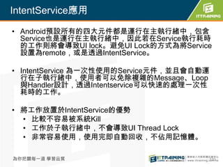 IntentService應用

• Android預設所有的四大元件都是運行在主執行緒中，包含
  Service也是運行在主執行緒中，因此若在Service執行耗時
  的工作則將會導致UI lock。避免UI Lock的方式為將Service
  設置為remote，或是透過IntentService。

• IntentService 為一次性使用的Service元件，並且會自動運
  行在子執行緒中，使用者可以免除複雜的Message、Loop
  與Handler設計，透過Intentservice可以快速的處理一次性
  耗時的工作。

• 將工作放置於IntentService的優勢
  • 比較不容易被系統Kill
  • 工作於子執行緒中，不會導致UI Thread Lock
  • 非常容易使用，使用完即自動回收，不佔用記憶體。

為你把關每一道 學習品質                          330
 