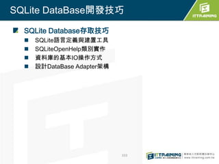 SQLite DataBase開發技巧

  SQLite Database存取技巧
     SQLite語言定義與建置工具
     SQLiteOpenHelp類別實作
     資料庫的基本IO操作方式
     設計DataBase Adapter架構




                             333
 