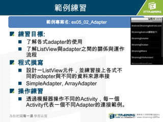 範例練習
           範例專案名: ex05_02_Adapter

  練習目標:
   了解各式adapter的使用
   了解ListView與adapter之間的關係與運作
    流程
  程式撰寫
   設計一ListView元件，並練習接上各式不
    同的adapter與不同的資料來源串接
   SimpleAdapter, ArrayAdapter
  操作練習
   透過模擬器操作不同的Activity，每一個
    Activity代表一個不同Adapter的連接範例。
為你把關每一道 學習品質                        235
 