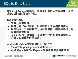 SQLite DataBase

• SQLite是Android內建的一個輕量化的嵌入式資料庫，可使
  用SQL語法進行控制存取。

• SQLite的優點
   • 免費，無需授權
   • 輕量，約150KB左右，很適在嵌入式手機領域使用
   • 無需設定、安裝與管理，沒有伺服器，不需組態檔，無
     需資料庫管理員
   • SQLite只是一個檔案，可以很方便的移動或複製到另一
     系統，也能運作的很良好。

• Android將SQLite檔案存放於下列路徑中
   • /data/data/packagename/databases
   • 可以使用adb或File Explorer來觀移存取資料庫檔案

為你把關每一道 學習品質                            334
 