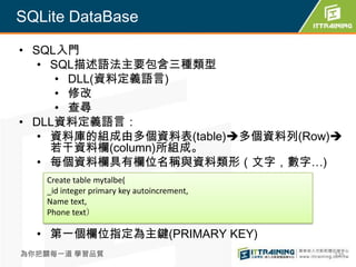 SQLite DataBase

• SQL入門
   • SQL描述語法主要包含三種類型
      • DLL(資料定義語言)
      • 修改
      • 查尋
• DLL資料定義語言：
   • 資料庫的組成由多個資料表(table)多個資料列(Row)
     若干資料欄(column)所組成。
   • 每個資料欄具有欄位名稱與資料類形（文字，數字…)
   Create table mytalbe(
   _id integer primary key autoincrement,
   Name text,
   Phone text）

  • 第一個欄位指定為主鍵(PRIMARY KEY)
為你把關每一道 學習品質                                335
 