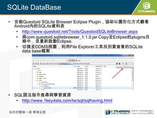 SQLite DataBase
• 安裝Questoid SQLite Browser Eclipse Plugin，協助以圖形化方式觀看
  Android內的SQLite資料表
   • http://www.questoid.net/Tools/QuestoidSQLiteBrowser.aspx
   • 將com.questoid.sqlitebrowser_1.1.0.jar Copy至Eclipse的plugins目
     錄中，並重新啟動Eclipse.
   • 切換至DDMS視圖，利用File Explorer工具找到要查看的SQLite
     data base檔案．




• SQL語法指令查尋與學習資源
   • http://www.1keydata.com/tw/sql/sqlhaving.html

為你把關每一道 學習品質                                                  336
 