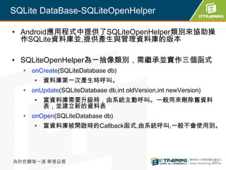 SQLite DataBase-SQLiteOpenHelper

• Android應用程式中提供了SQLiteOpenHelper類別來協助操
  作SQLite資料庫並,提供產生與管理資料庫的版本

• SQLiteOpenHelper為一抽像類別，需繼承並實作三個函式
  • onCreate(SQLiteDatabase db)
     • 資料庫第一次產生時呼叫。
  • onUpdate(SQLiteDatabase db,int oldVersion,int newVersion)
     • 當資料庫需要升級時，由系統主動呼叫。一般用來刪除舊資料
       表，並建立新的資料表
  • onOpen(SQLiteDatabase db)
     • 當資料庫被開啟時的Callback函式,由系統呼叫,一般不會使用到。




為你把關每一道 學習品質                                                    337
 