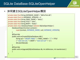 SQLite DataBase-SQLiteOpenHelper

• 如何建立SQLiteOpenHelper類別
  private static final String DATABASE_NAME = "dbForTest.db";
  private static final int DATABASE_VERSION = 1;
  private static final String TABLE_NAME = "diary";
  private static final String TITLE = "title";
  private static final String BODY = "body";
  private static class DatabaseHelper extends SQLiteOpenHelper {
        DatabaseHelper(Context context) {
              super(context, DATABASE_NAME, null, DATABASE_VERSION);
        }
        @Override
        public void onCreate(SQLiteDatabase db) {
              String sql = "CREATE TABLE " + TABLE_NAME + " (" + TITLE
              + " text not null, " + BODY + " text not null " + ");";
              db.execSQL(sql);
        }
        @Override
        public void onUpgrade(SQLiteDatabase db, int oldVersion, int newVersion) {
        }
  }
為你把關每一道 學習品質                                                                         338
 