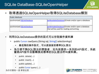 SQLite DataBase-SQLiteOpenHelper

• 取得透過SQLiteOpenHelper取得SQLiteDatabase類別
  Public Methods
  synchronized SQLiteDatabase           getReadableDatabase()Create and/or open a database.


  synchronized SQLiteDatabase           getWritableDatabase()Create and/or open a database
                                        that will be used for reading and writing.



• 利用SQLiteDatabase提供的函式可以存取操作資料庫
  •   public Cursor rawQuery (String sql, String[] selectionArgs)
        •   最低階的操作函式，可以直接接受標準SQL語法
  • 為方便不熟SQL語法的開發者，另外有提供一系列的API函式，系統
    會將API指令自動轉換成標準的SQL語法呼叫資料庫。
        •   pubilc delete(….)
        •   pubilc insert(….)
        •   pubilc update(….)
        •   public Cursor query (….)
為你把關每一道 學習品質                                                                                  339
 