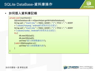 SQLite DataBase-資料庫操作

• 如何插入資料庫記錄
  private void insertItem() {
        SQLiteDatabase db = mOpenHelper.getWritableDatabase();
        String sql1 = "insert into " + TABLE_NAME + " (" + TITLE + ", " + BODY
        + ") values('haiyang', 'android的發展真是迅速');";
        String sql2 = "insert into " + TABLE_NAME + " (" + TITLE + ", " + BODY
        + ") values('icesky', 'android的發展真是迅速');";
        try {
              db.execSQL(sql1);
              db.execSQL(sql2);
              setTitle("插入兩條數據成功");
        } catch (SQLException e) {
              setTitle("插入兩條數據失敗");
        }
  }




為你把關每一道 學習品質                                                                     340
 