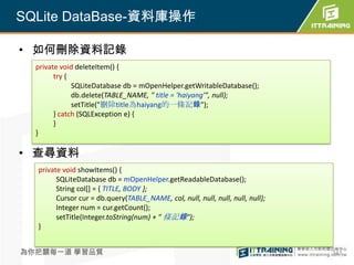 SQLite DataBase-資料庫操作

• 如何刪除資料記錄
  private void deleteItem() {
        try {
              SQLiteDatabase db = mOpenHelper.getWritableDatabase();
              db.delete(TABLE_NAME, " title = 'haiyang'", null);
              setTitle("刪除title為haiyang的一條記錄");
        } catch (SQLException e) {
        }
  }

• 查尋資料
  private void showItems() {
        SQLiteDatabase db = mOpenHelper.getReadableDatabase();
        String col[] = { TITLE, BODY };
        Cursor cur = db.query(TABLE_NAME, col, null, null, null, null, null);
        Integer num = cur.getCount();
        setTitle(Integer.toString(num) + " 條記錄");
  }


為你把關每一道 學習品質                                                                    341
 