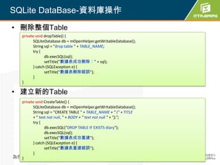 SQLite DataBase-資料庫操作
• 刪除整個Table
    private void dropTable() {
          SQLiteDatabase db = mOpenHelper.getWritableDatabase();
          String sql = "drop table " + TABLE_NAME;
          try {
                 db.execSQL(sql);
                 setTitle("數據表成功刪除︰" + sql);
          } catch (SQLException e) {
                 setTitle("數據表刪除錯誤");
          }
    }

• 建立新的Table
  private void CreateTable() {
        SQLiteDatabase db = mOpenHelper.getWritableDatabase();
        String sql = "CREATE TABLE " + TABLE_NAME + " (" + TITLE
        + " text not null, " + BODY + " text not null " + ");";
        try {
               db.execSQL("DROP TABLE IF EXISTS diary");
               db.execSQL(sql);
               setTitle("數據表成功重建");
        } catch (SQLException e) {
               setTitle("數據表重建錯誤");
        }
為你把關每一道 學習品質
  }                                                                342
 
