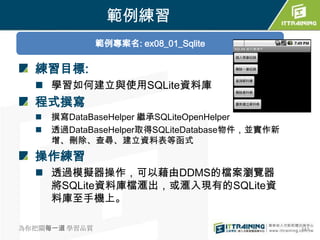 範例練習
               範例專案名: ex08_01_Sqlite

  練習目標:
   學習如何建立與使用SQLite資料庫
  程式撰寫
     撰寫DataBaseHelper 繼承SQLiteOpenHelper
     透過DataBaseHelper取得SQLiteDatabase物件，並實作新
      增、刪除、查尋、建立資料表等函式
  操作練習
   透過模擬器操作，可以藉由DDMS的檔案瀏覽器
    將SQLite資料庫檔滙出，或滙入現有的SQLite資
    料庫至手機上。

為你把關每一道 學習品質                                    343
 
