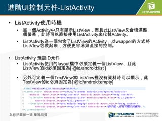 進階UI控制元件-ListActivity

• ListActivity使用時機
  • 當一個Activity中只有顯示ListView，而且此ListView又會填滿整
    個螢幕，此時可以直接使用ListActivity來代替Activity。
  • ListActivity為一個包含了ListView的Activity，以wrapper的方式將
    ListVIew包裝起來，方便更容易與直接的控制。

• ListActivity 預設ID元件
   • ListActivity使用的layout檔中必須定義一個ListView，且此
      ListView的id必須固定為[ @id/android:list ]

  • 另外可定義一個TextView當ListView裡沒有資料時可以顯示，此
    TextView的id必須固定為[ @id/android:empty]




為你把關每一道 學習品質                                           236
 