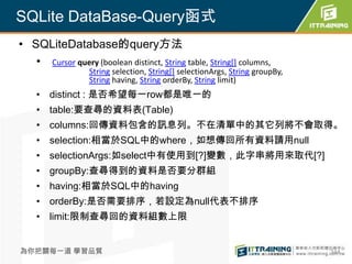 SQLite DataBase-Query函式
• SQLiteDatabase的query方法
   • Cursor query (boolean distinct, String table, String[] columns,
                   String selection, String[] selectionArgs, String groupBy,
                   String having, String orderBy, String limit)
    • distinct : 是否希望每一row都是唯一的
    • table:要查尋的資料表(Table)
    • columns:回傳資料包含的訊息列。不在清單中的其它列將不會取得。
    • selection:相當於SQL中的where，如想傳回所有資料請用null
    • selectionArgs:如select中有使用到[?]變數，此字串將用來取代[?]
    • groupBy:查尋得到的資料是否要分群組
    • having:相當於SQL中的having
    • orderBy:是否需要排序，若設定為null代表不排序
    • limit:限制查尋回的資料組數上限


為你把關每一道 學習品質                                                                   344
 