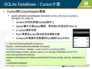 SQLite DataBase－Cursor介面
• Cursor與CursorAdapter連接
  • public SimpleCursorAdapter (Context contex, int layout, Cursor c,
    String[]from, int[] to)
       • context:作用於那個Context物件上
       • layout:顯示介面layout樣版，需包含to所指定的View id
       • c: cursor資料來源
       • from:需要從cursor取出的列名稱索引值
       • to:layout中需要作用對應於from值的View元件id

 s = (Spinner)findViewById(R.id.spinner);
 display = (TextView)findViewById(R.id.display);
 SimpleCursorAdapter adapter = new SimpleCursorAdapter(this,
 android.R.layout.simple_spinner_item,c,new String[] { MyHelper.COUNTRY},
 new int[] {android.R.id.text1});
 adapter.setDropDownViewResource(android.R.layout.simple_spinner_dropdown_it
 em);
 s.setAdapter(adapter);
 為你把關每一道 學習品質                                                                  347
 