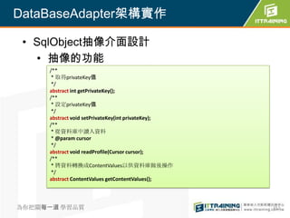 DataBaseAdapter架構實作

 • SqlObject抽像介面設計
   • 抽像的功能
     /**
      * 取得privateKey值
      */
     abstract int getPrivateKey();
     /**
      * 設定privateKey值
      */
     abstract void setPrivateKey(int privateKey);
     /**
      * 從資料庫中讀入資料
      * @param cursor
      */
     abstract void readProfile(Cursor cursor);
     /**
      * 將資料轉換成ContentValues以供資料庫做後操作
      */
     abstract ContentValues getContentValues();




為你把關每一道 學習品質                                        352
 
