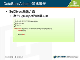 DataBaseAdapter架構實作

 • SqlObject抽像介面
   • 產生SqlObject的建構工廠
     /**
      * 依需求取得不同型態的SQL Object
      * @param type
      * @return
      */
     public static SqlObject createUserDataObject(SqlType type){
           switch(type){
           }
           return null;
     }




為你把關每一道 學習品質                                                       353
 