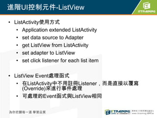 進階UI控制元件-ListView

• ListActivity使用方式
   • Application extended ListActivity
   • set data source to Adapter
   • get ListView from ListActivity
   • set adapter to ListView
   • set click listener for each list item

• ListView Event處理函式
   • 在ListActivity中不用註冊Listener，而是直接以覆寫
      (Override)來進行事件處理
   • 可處理的Event函式與ListView相同

為你把關每一道 學習品質                                 237
 