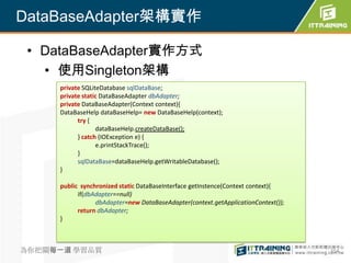 DataBaseAdapter架構實作

 • DataBaseAdapter實作方式
   • 使用Singleton架構
     private SQLiteDatabase sqlDataBase;
     private static DataBaseAdapter dbAdapter;
     private DataBaseAdapter(Context context){
     DataBaseHelp dataBaseHelp= new DataBaseHelp(context);
           try {
                  dataBaseHelp.createDataBase();
           } catch (IOException e) {
                  e.printStackTrace();
           }
           sqlDataBase=dataBaseHelp.getWritableDatabase();
     }

     public synchronized static DataBaseInterface getInstence(Context context){
           if(dbAdapter==null)
                 dbAdapter=new DataBaseAdapter(context.getApplicationContext());
           return dbAdapter;
     }



為你把關每一道 學習品質                                                                       354
 