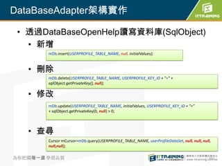 DataBaseAdapter架構實作

 • 透過DataBaseOpenHelp讀寫資料庫(SqlObject)
   • 新增
        mDb.insert(USERPROFILE_TABLE_NAME, null, initialValues);


   • 刪除
        mDb.delete(USERPROFILE_TABLE_NAME, USERPROFILE_KEY_ID + "=" +
        sqlObject.getPrivateKey(), null);

   • 修改
        mDb.update(USERPROFILE_TABLE_NAME, initialValues, USERPROFILE_KEY_ID + "="
        + sqlObject.getPrivateKey(0, null) > 0;



   • 查尋
        Cursor mCursor=mDb.query(USERPROFILE_TABLE_NAME, userProfileDataSet, null, null, null,
        null,null);

為你把關每一道 學習品質                                                                                 355
 