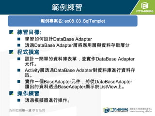 範例練習
          範例專案名: ex08_03_SqlTemplet

  練習目標:
   學習如何設計DataBase Adapter
   透過DataBase Adapter層將應用層與資料存取層分
  程式撰寫
   設計一簡單的資料庫表單，並實作DataBase Adapter
    元件。
   Activity層透過DataBase Adapter對資料庫進行資料存
    取。
   實作一個BaseAdapter元件，將從DataBaseAdapter
    讀出的資料透過BaseAdapter顯示於ListView上。
  操作練習
   透過模擬器進行操作。

為你把關每一道 學習品質                               357
 