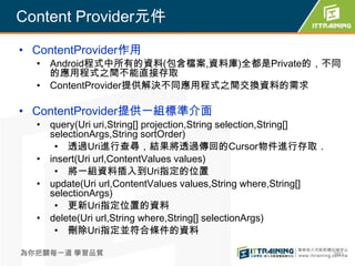 Content Provider元件

• ContentProvider作用
  • Android程式中所有的資料(包含檔案,資料庫)全都是Private的，不同
    的應用程式之間不能直接存取
  • ContentProvider提供解決不同應用程式之間交換資料的需求

• ContentProvider提供一組標準介面
  • query(Uri uri,String[] projection,String selection,String[]
    selectionArgs,String sortOrder)
     • 透過Uri進行查尋，結果將透過傳回的Cursor物件進行存取．
  • insert(Uri url,ContentValues values)
     • 將一組資料插入到Uri指定的位置
  • update(Uri url,ContentValues values,String where,String[]
    selectionArgs)
     • 更新Uri指定位置的資料
  • delete(Uri url,String where,String[] selectionArgs)
     • 刪除Uri指定並符合條件的資料

為你把關每一道 學習品質                                                      360
 