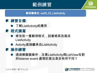 範例練習
          範例專案名: ex05_03_ListActivity

  練習目標:
   了解ListActivity的應用
  程式撰寫
   修改前一隻範例程式，試著將其改寫成
    ListActivity
   Activity直接繼承自ListActivity
  操作練習
   透過模擬器操作，注意ListActivity與ListView在對
    於listener event 處理的寫法是否有所不同？


為你把關每一道 學習品質                            238
 