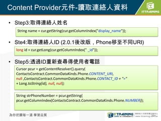 Content Provider元件-讀取連絡人資料

• Step3:取得連絡人姓名
  String name = cur.getString(cur.getColumnIndex("display_name"));

• Ste4:取得連絡人ID (2.0.1後改版，Phone移至不同URI)
  long id = cur.getLong(cur.getColumnIndex(" _id"));


• Step5:透過ID重新查尋得使用者電話
  Cursor pcur = getContentResolver().query(
  ContactsContract.CommonDataKinds.Phone.CONTENT_URI,
  null ,ContactsContract.CommonDataKinds.Phone.CONTACT_ID + "="
  + Long.toString(id), null, null);


  String strPhoneNumber = pcur.getString(
  pcur.getColumnIndex(ContactsContract.CommonDataKinds.Phone.NUMBER));


為你把關每一道 學習品質                                                             364
 